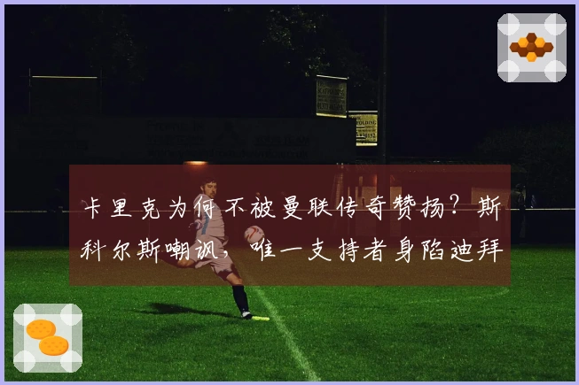 卡里克为何不被曼联传奇赞扬?斯科尔斯嘲讽,唯一支持者身陷迪拜困境