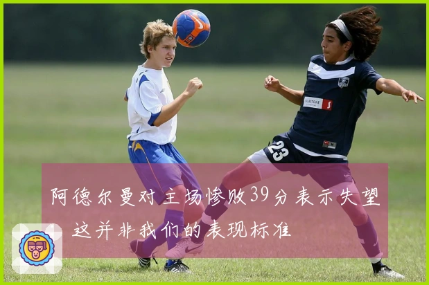 阿德尔曼对主场惨败39分表示失望：这并非我们的表现标准