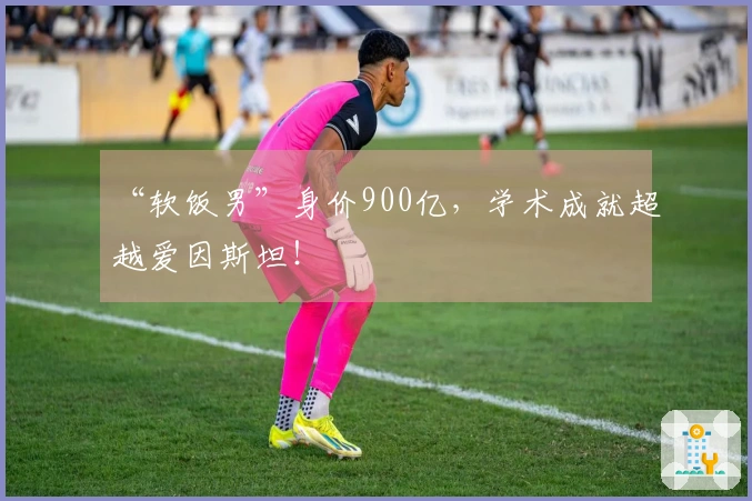 “软饭男”身价900亿，学术成就超越爱因斯坦！