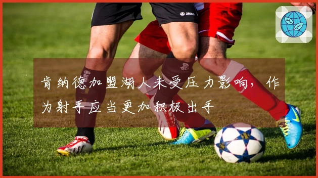 肯纳德加盟湖人未受压力影响，作为射手应当更加积极出手