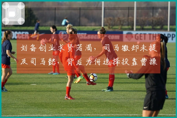 刘备创业求贤若渴，司马徽却未提及司马懿，背后为何选择投靠曹操？