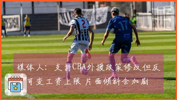媒体人：支持CBA外援政策修改但反对可变工资上限 片面倾斜会加剧