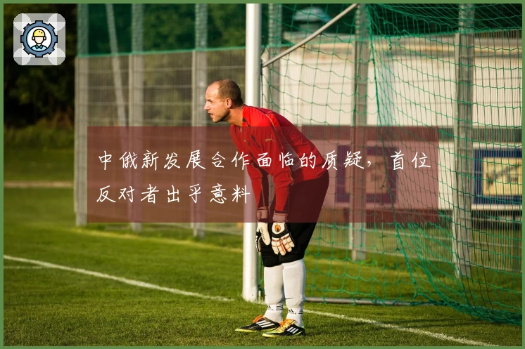 中俄新发展合作面临的质疑,首位反对者出乎意料