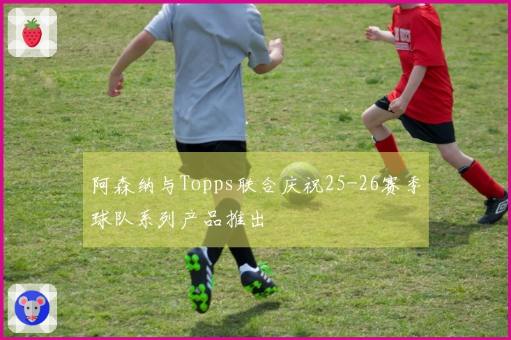 阿森纳与Topps联合庆祝25-26赛季球队系列产品推出