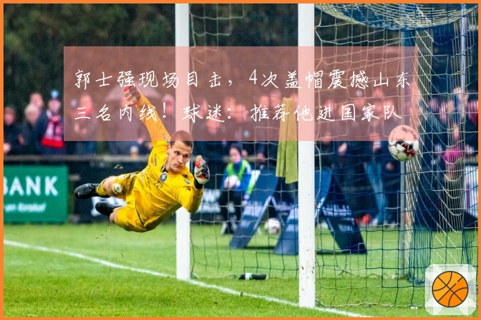 郭士强现场目击，4次盖帽震撼山东三名内线！球迷：推荐他进国家队替代周琦