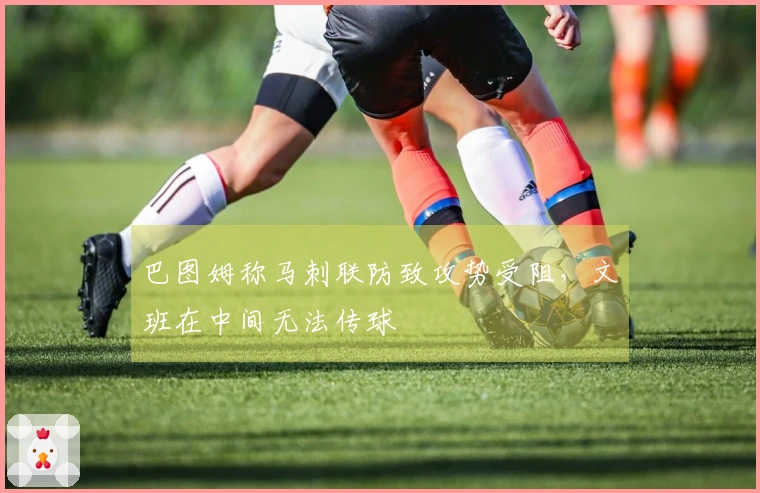 巴图姆称马刺联防致攻势受阻，文班在中间无法传球