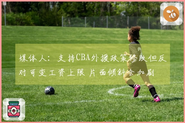 媒体人：支持CBA外援政策修改但反对可变工资上限 片面倾斜会加剧