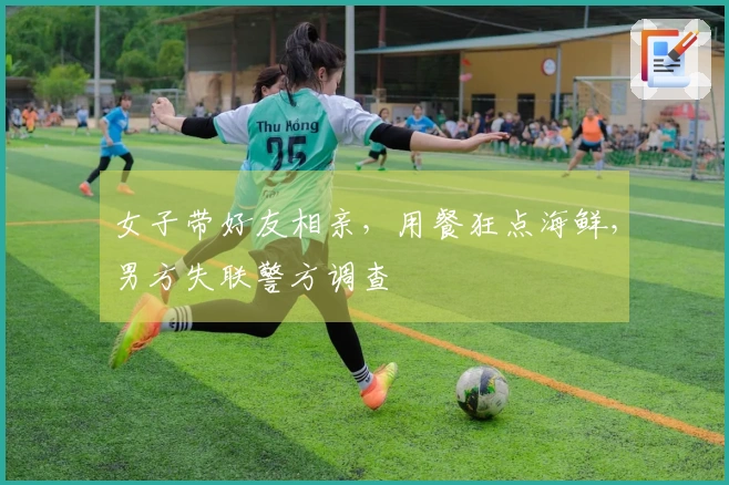 女子带好友相亲，用餐狂点海鲜，男方失联警方调查