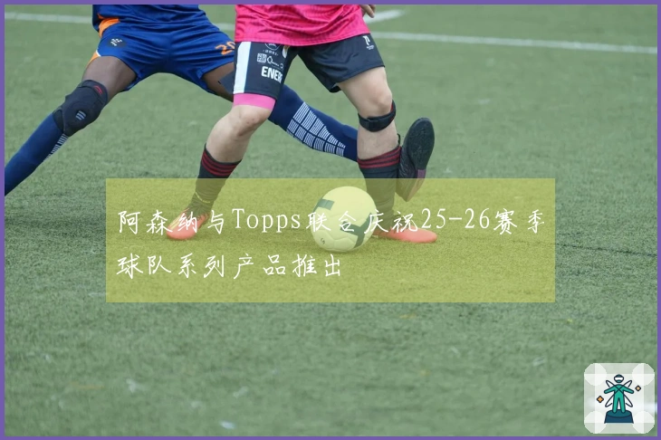 阿森纳与Topps联合庆祝25-26赛季球队系列产品推出