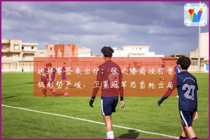 迪拜赛签表出炉：张之臻商竣程晋级形势严峻，卫冕冠军恐首轮出局！