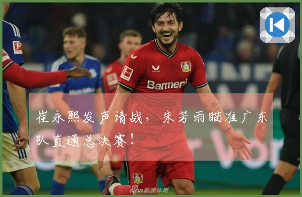 崔永熙发声请战，朱芳雨瞄准广东队直通总决赛！
