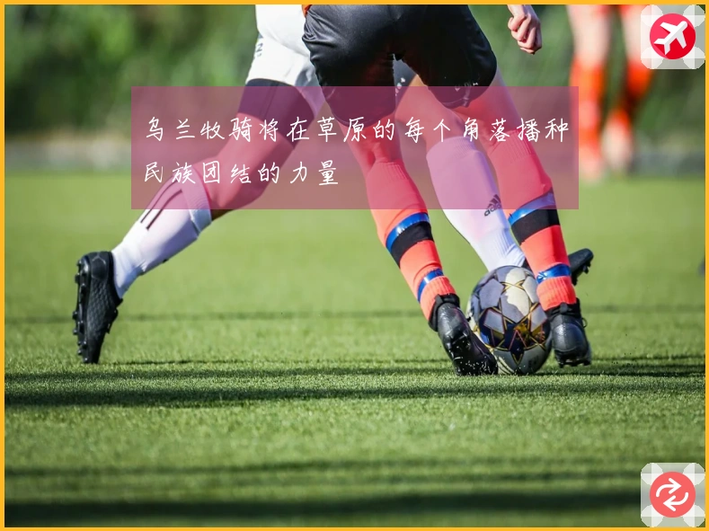 乌兰牧骑将在草原的每个角落播种民族团结的力量